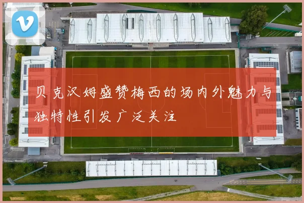 贝克汉姆盛赞梅西的场内外魅力与独特性引发广泛关注