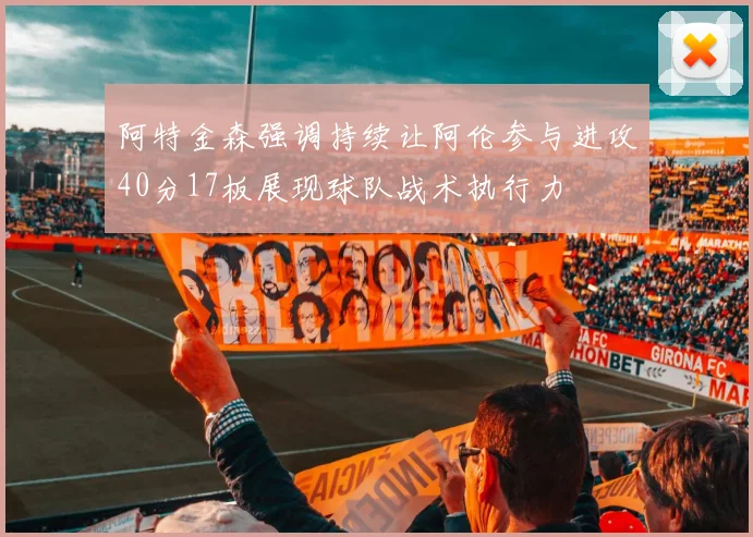 阿特金森强调持续让阿伦参与进攻40分17板展现球队战术执行力