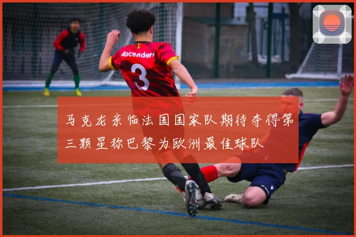 马克龙亲临法国国家队期待夺得第三颗星称巴黎为欧洲最佳球队