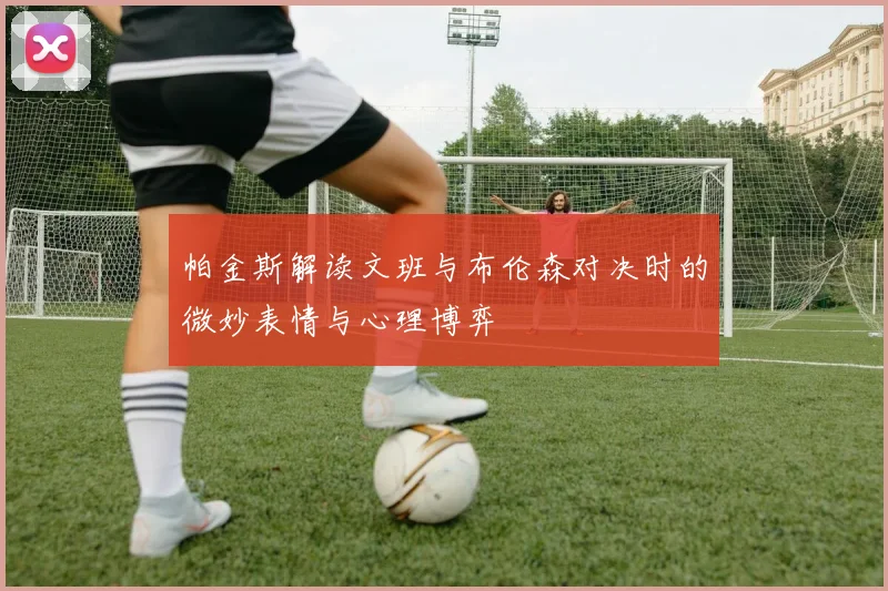 帕金斯解读文班与布伦森对决时的微妙表情与心理博弈