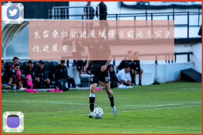 克雷桑归化进展缓慢当前尚无实质性进展可言