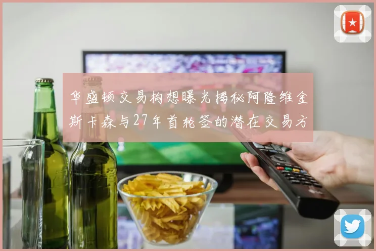 华盛顿交易构想曝光揭秘阿隆维金斯卡森与27年首轮签的潜在交易方案