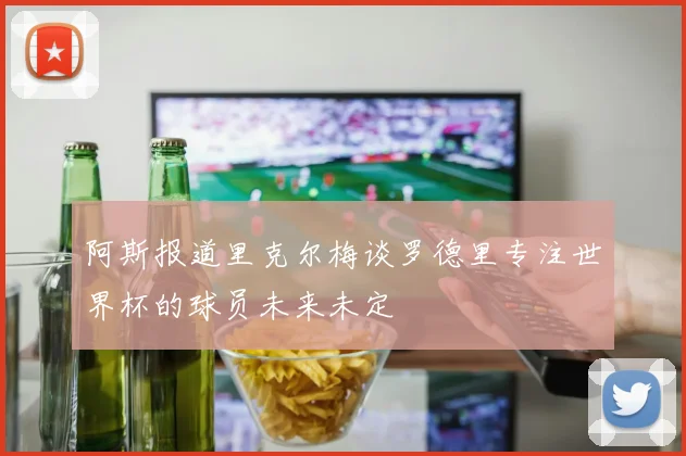 阿斯报道里克尔梅谈罗德里专注世界杯的球员未来未定