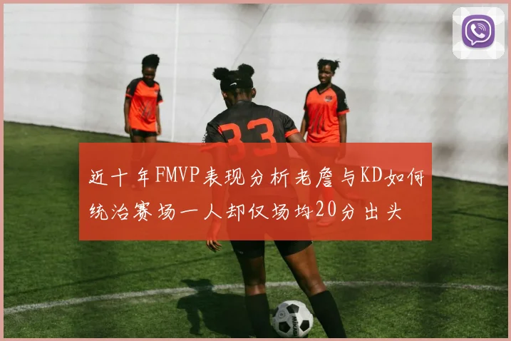 近十年FMVP表现分析老詹与KD如何统治赛场一人却仅场均20分出头