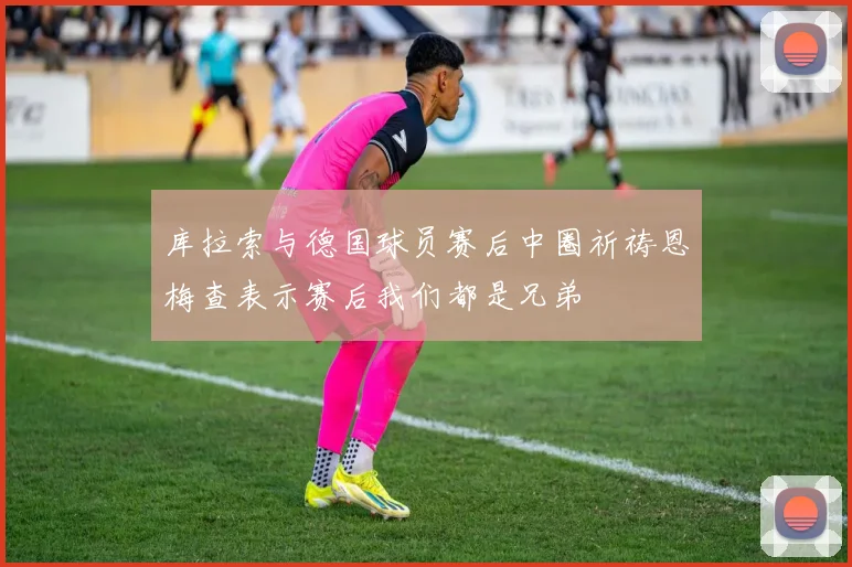 库拉索与德国球员赛后中圈祈祷恩梅查表示赛后我们都是兄弟