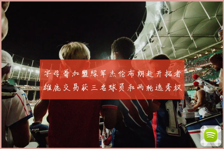 字母哥加盟绿军杰伦布朗赴开拓者雄鹿交易获三名球员和两轮选秀权