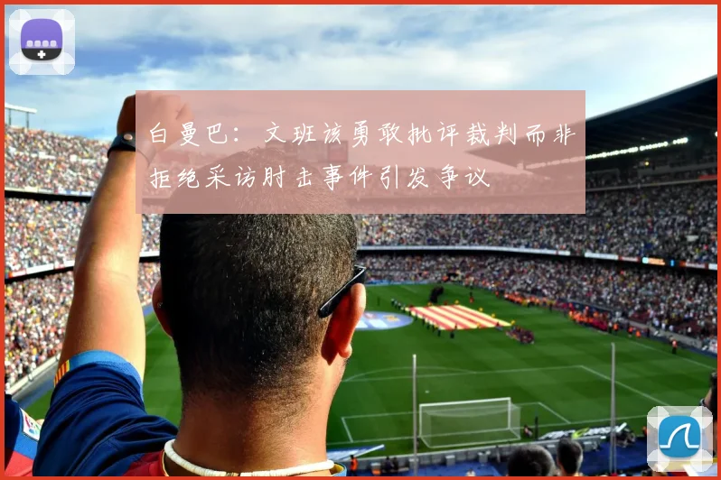 白曼巴：文班该勇敢批评裁判而非拒绝采访肘击事件引发争议