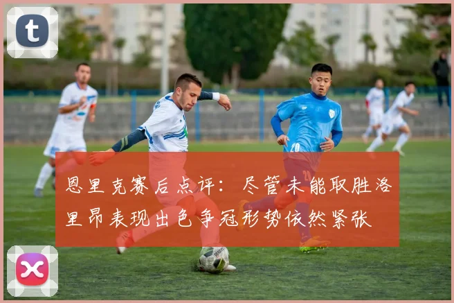 恩里克赛后点评：尽管未能取胜洛里昂表现出色争冠形势依然紧张
