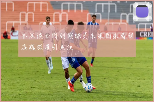 齐沃谈合同到期球员未来国米青训底蕴深厚引关注