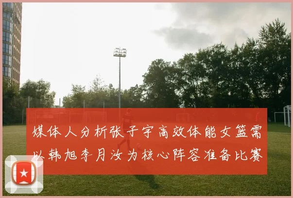 媒体人分析张子宇高效体能女篮需以韩旭李月汝为核心阵容准备比赛