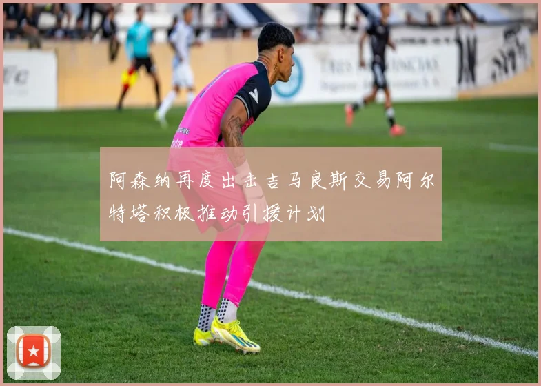 阿森纳再度出击吉马良斯交易阿尔特塔积极推动引援计划
