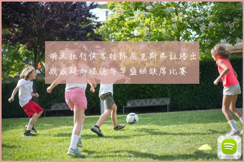 明天独行侠客对阵尼克斯弗拉格出战成疑加福德与华盛顿缺席比赛
