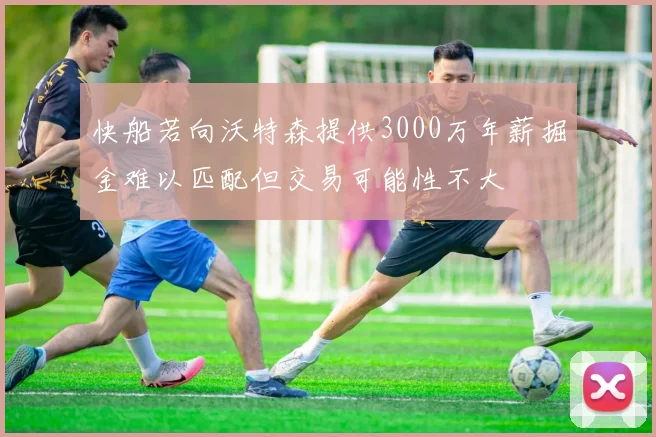 快船若向沃特森提供3000万年薪掘金难以匹配但交易可能性不大