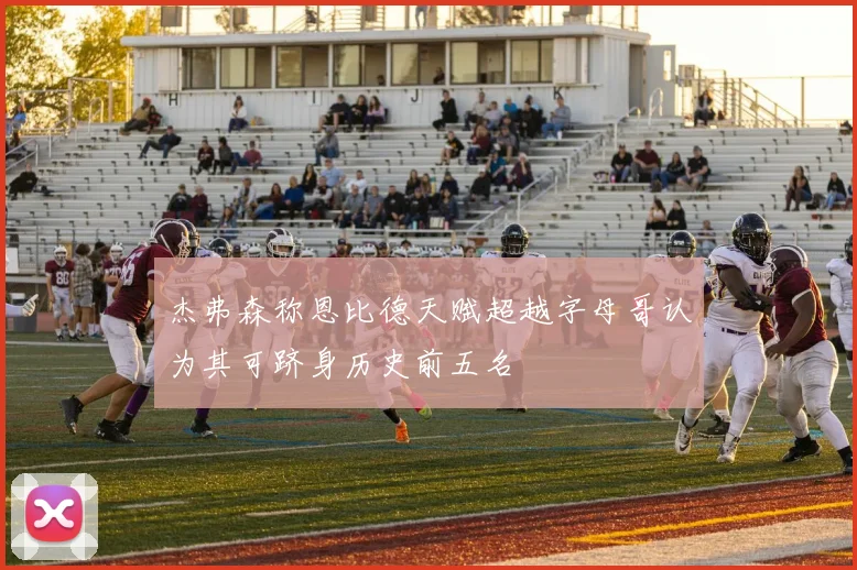 杰弗森称恩比德天赋超越字母哥认为其可跻身历史前五名