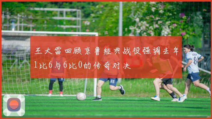 王大雷回顾京鲁经典战役强调去年1比6与6比0的传奇对决